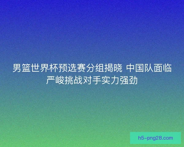 男篮世界杯预选赛分组揭晓 中国队面临严峻挑战对手实力强劲